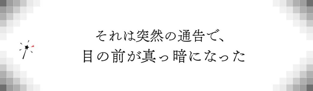それは突然の通告で、目の前が真っ暗になった
